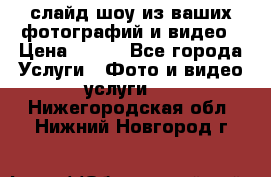 слайд-шоу из ваших фотографий и видео › Цена ­ 500 - Все города Услуги » Фото и видео услуги   . Нижегородская обл.,Нижний Новгород г.